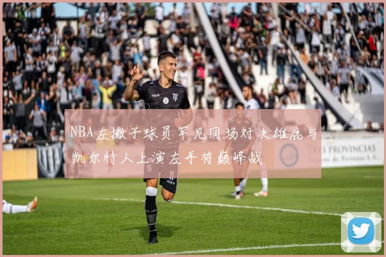 NBA左撇子球员罕见同场对决雄鹿与凯尔特人上演左手将巅峰战