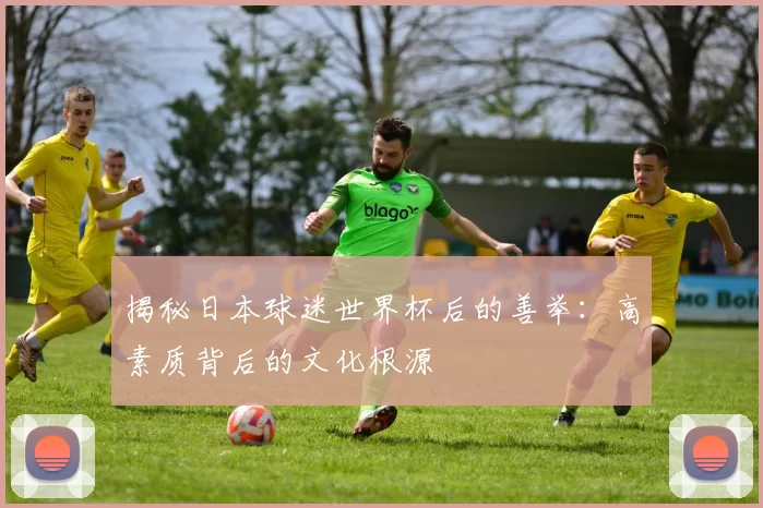 揭秘日本球迷世界杯后的善举：高素质背后的文化根源