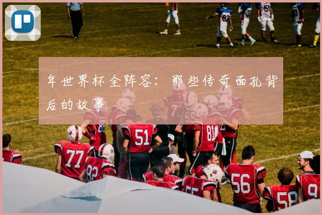 年世界杯全阵容:那些传奇面孔背后的故事